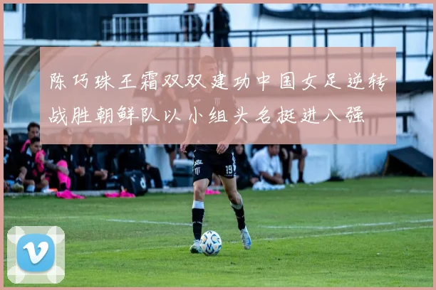 陈巧珠王霜双双建功中国女足逆转战胜朝鲜队以小组头名挺进八强