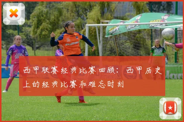 西甲联赛经典比赛回顾:西甲历史上的经典比赛和难忘时刻