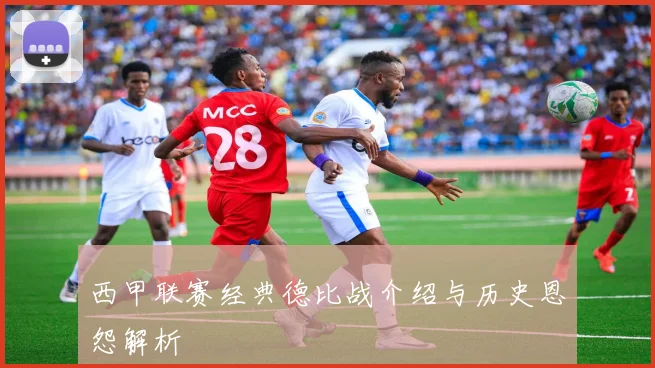 西甲联赛经典德比战介绍与历史恩怨解析